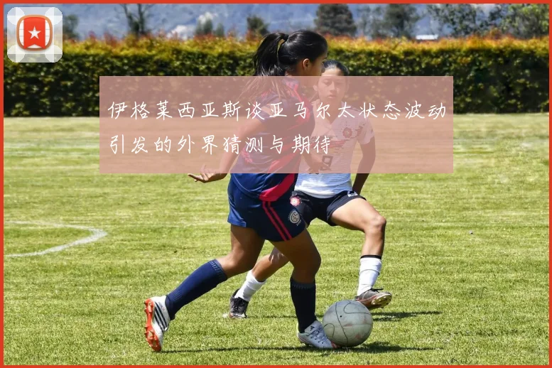 伊格莱西亚斯谈亚马尔太状态波动引发的外界猜测与期待