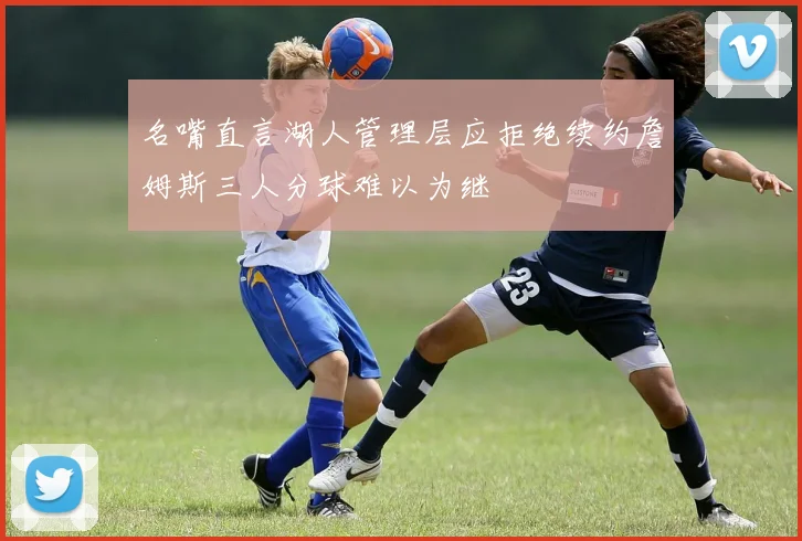 名嘴直言湖人管理层应拒绝续约詹姆斯三人分球难以为继