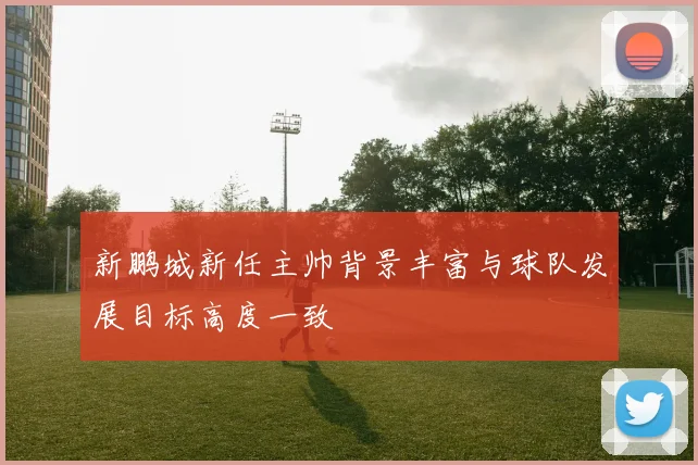 新鹏城新任主帅背景丰富与球队发展目标高度一致