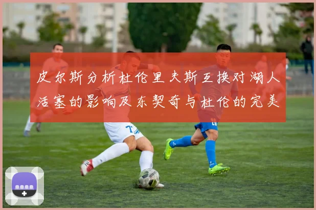 皮尔斯分析杜伦里夫斯互换对湖人活塞的影响及东契奇与杜伦的完美搭配