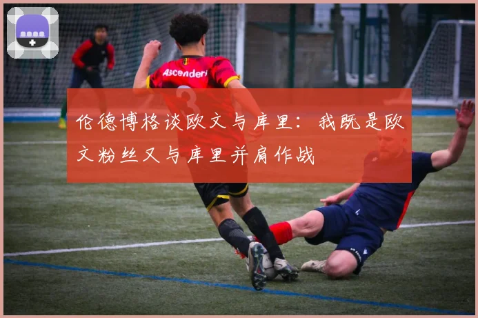 伦德博格谈欧文与库里：我既是欧文粉丝又与库里并肩作战