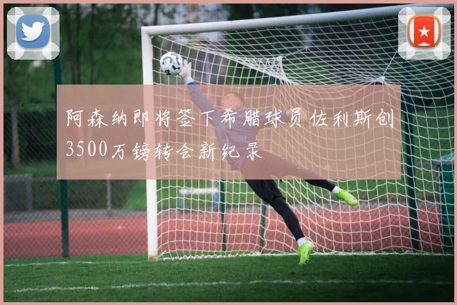阿森纳即将签下希腊球员佐利斯创3500万镑转会新纪录