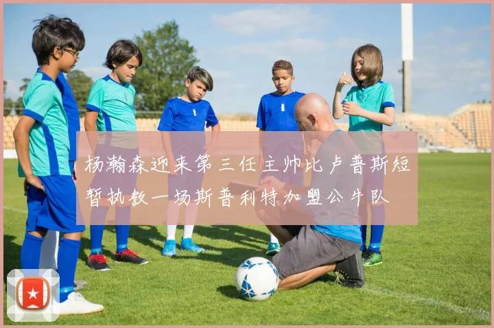 杨瀚森迎来第三任主帅比卢普斯短暂执教一场斯普利特加盟公牛队