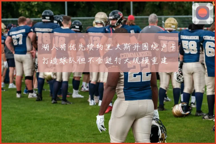 湖人将优先续约里夫斯并围绕卢卡打造球队但不会进行大规模重建