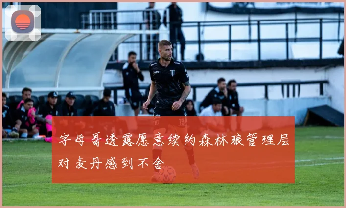 字母哥透露愿意续约森林狼管理层对麦丹感到不舍