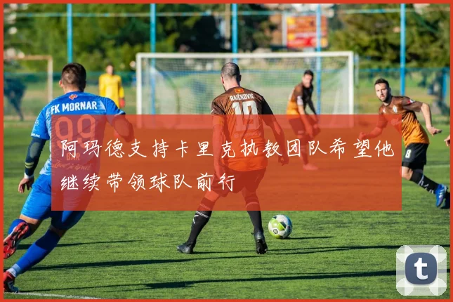 阿玛德支持卡里克执教团队希望他继续带领球队前行