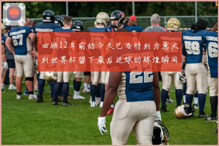 回顾12年前的今天巴洛特利为意大利世界杯留下最后进球的辉煌瞬间