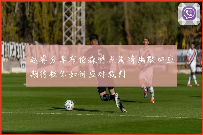 赵睿分享布伦森特点周琦幽默回应期待教你如何应对裁判