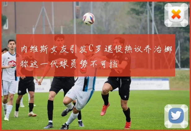 内维斯女友引发C罗退役热议乔治娜称这一代球员势不可挡