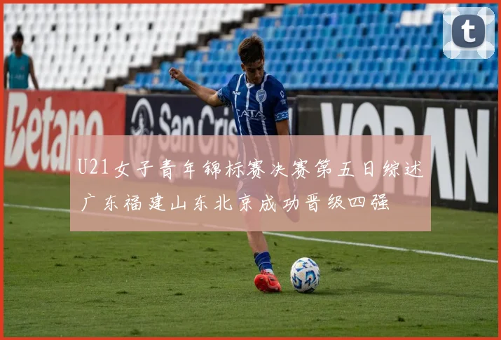 U21女子青年锦标赛决赛第五日综述广东福建山东北京成功晋级四强