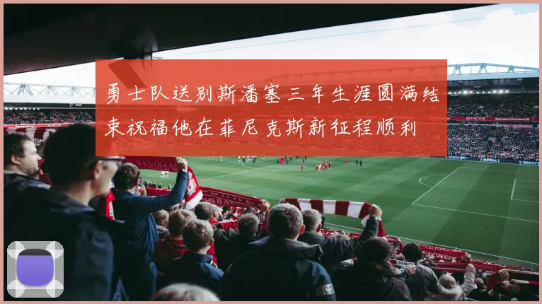 勇士队送别斯潘塞三年生涯圆满结束祝福他在菲尼克斯新征程顺利