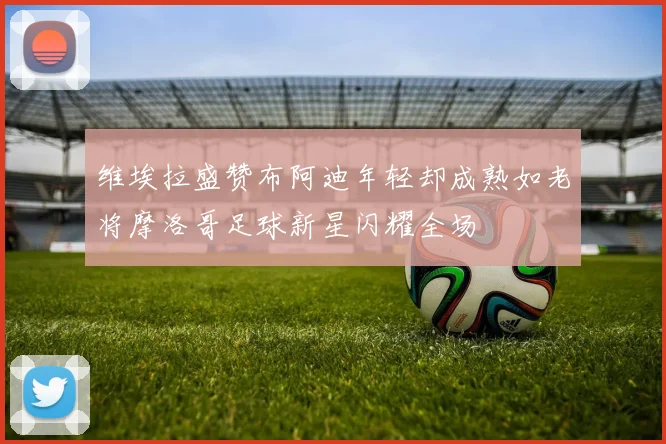 维埃拉盛赞布阿迪年轻却成熟如老将摩洛哥足球新星闪耀全场